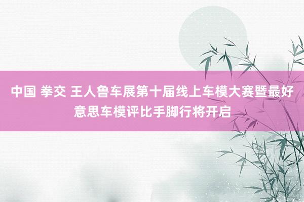 中国 拳交 王人鲁车展第十届线上车模大赛暨最好意思车模评比手脚行将开启