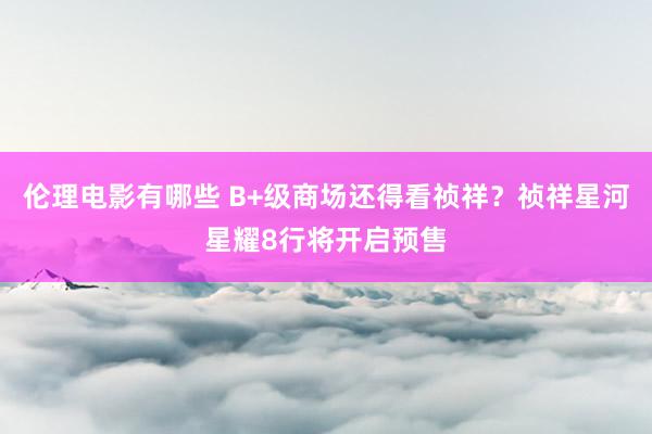 伦理电影有哪些 B+级商场还得看祯祥？祯祥星河星耀8行将开启预售