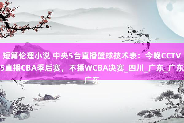 短篇伦理小说 中央5台直播篮球技术表：今晚CCTV5直播CBA季后赛，不播WCBA决赛_四川_广东_广东