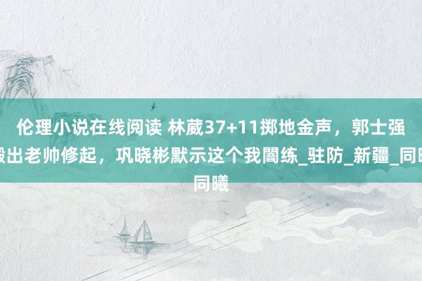 伦理小说在线阅读 林葳37+11掷地金声，郭士强搬出老帅修起，巩晓彬默示这个我闇练_驻防_新疆_同曦