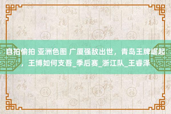 自拍偷拍 亚洲色图 广厦强敌出世，青岛王牌崛起，王博如何支吾_季后赛_浙江队_王睿泽