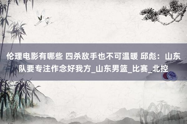 伦理电影有哪些 四杀敌手也不可温暖 邱彪：山东队要专注作念好我方_山东男篮_比赛_北控
