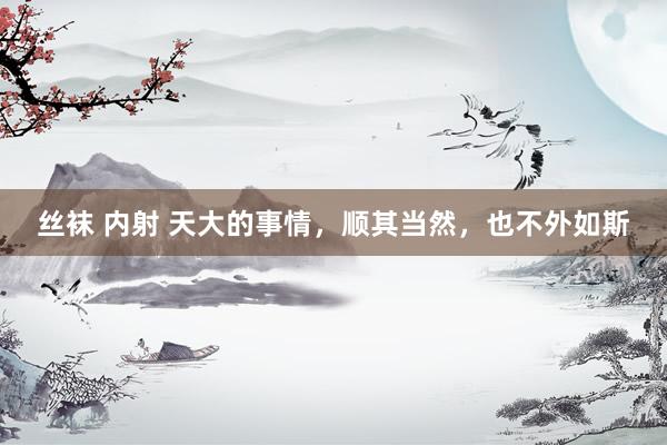 丝袜 内射 天大的事情，顺其当然，也不外如斯
