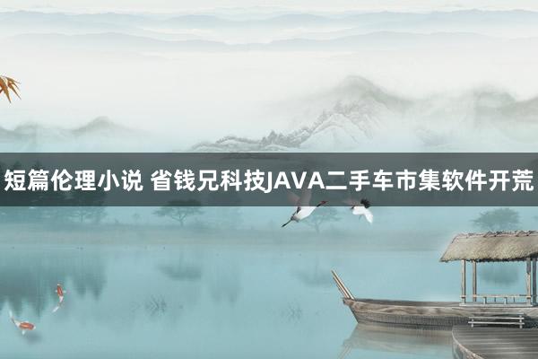 短篇伦理小说 省钱兄科技JAVA二手车市集软件开荒