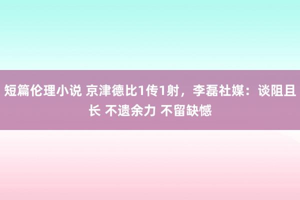 短篇伦理小说 京津德比1传1射，李磊社媒：谈阻且长 不遗余力 不留缺憾