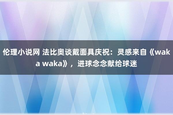 伦理小说网 法比奥谈戴面具庆祝：灵感来自《waka waka》，进球念念献给球迷