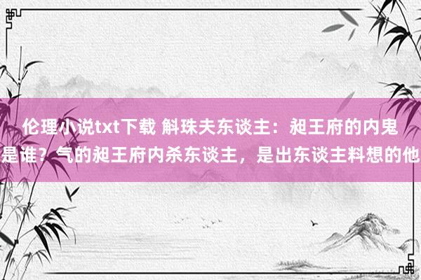 伦理小说txt下载 斛珠夫东谈主：昶王府的内鬼是谁？气的昶王府内杀东谈主，是出东谈主料想的他