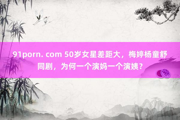 91porn. com 50岁女星差距大，梅婷杨童舒同剧，为何一个演妈一个演姨？