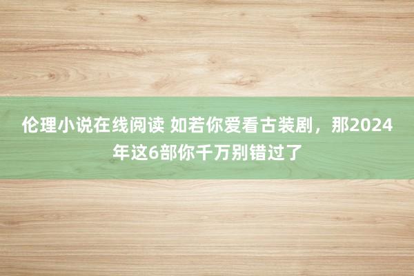 伦理小说在线阅读 如若你爱看古装剧，那2024年这6部你千万别错过了
