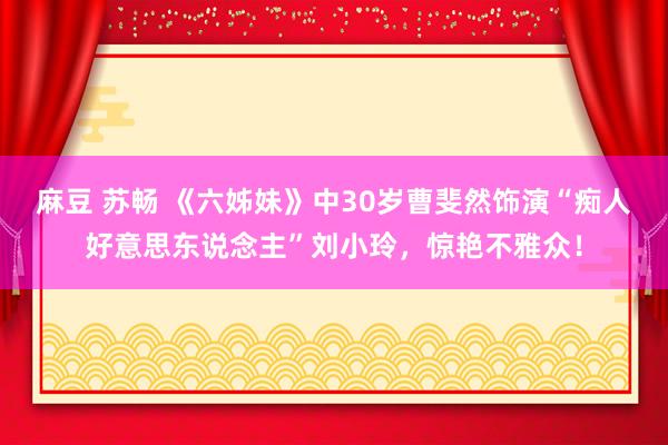 麻豆 苏畅 《六姊妹》中30岁曹斐然饰演“痴人好意思东说念主”刘小玲，惊艳不雅众！