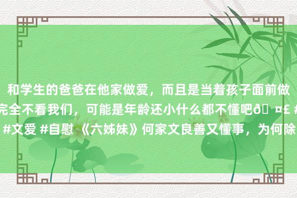 和学生的爸爸在他家做爱，而且是当着孩子面前做爱，太刺激了，孩子完全不看我们，可能是年龄还小什么都不懂吧🤣 #同城 #文爱 #自慰 《六姊妹》何家文良善又懂事，为何除了家丽，其他妹妹与她齐不亲