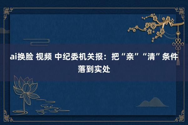 ai换脸 视频 中纪委机关报：把“亲”“清”条件落到实处
