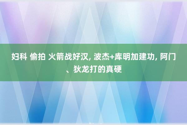 妇科 偷拍 火箭战好汉， 波杰+库明加建功， 阿门、狄龙打的真硬