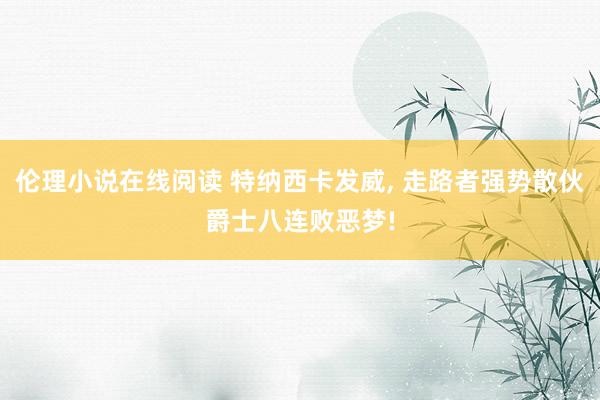 伦理小说在线阅读 特纳西卡发威， 走路者强势散伙爵士八连败恶梦!