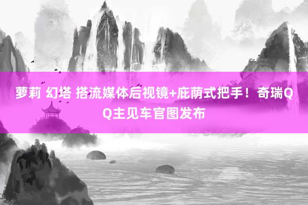 萝莉 幻塔 搭流媒体后视镜+庇荫式把手！奇瑞QQ主见车官图发布