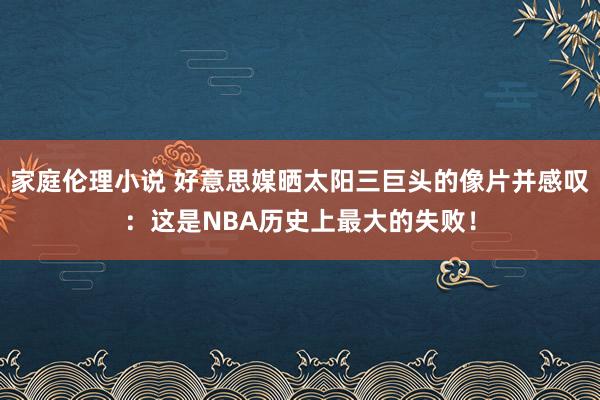 家庭伦理小说 好意思媒晒太阳三巨头的像片并感叹：这是NBA历史上最大的失败！