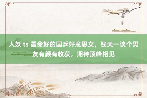 人妖 ts 最命好的国乒好意思女，钱天一谈个男友有颜有收获，期待顶峰相见