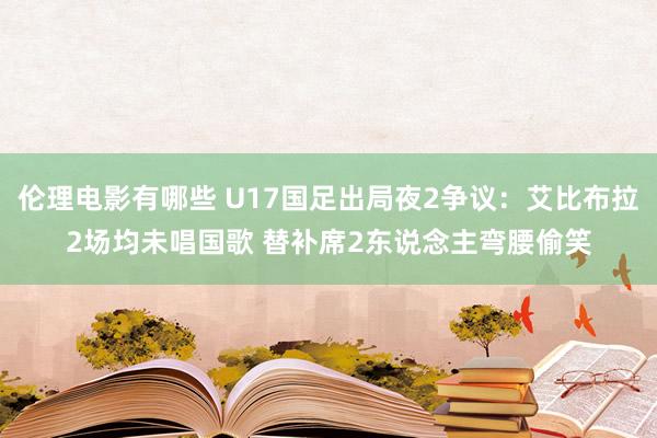 伦理电影有哪些 U17国足出局夜2争议：艾比布拉2场均未唱国歌 替补席2东说念主弯腰偷笑