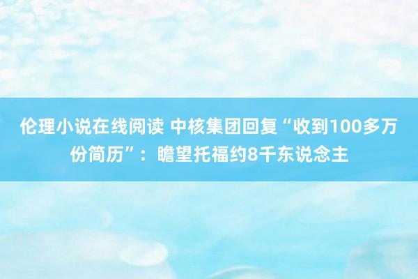 伦理小说在线阅读 中核集团回复“收到100多万份简历”：瞻望托福约8千东说念主