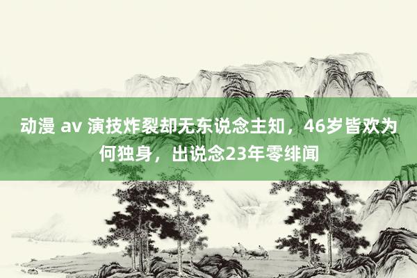 动漫 av 演技炸裂却无东说念主知，46岁皆欢为何独身，出说念23年零绯闻
