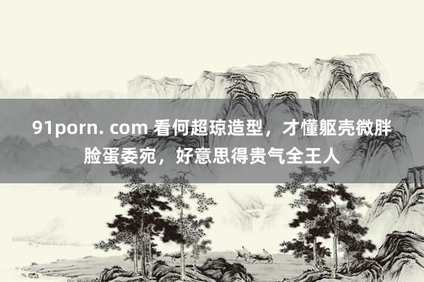 91porn. com 看何超琼造型，才懂躯壳微胖脸蛋委宛，好意思得贵气全王人
