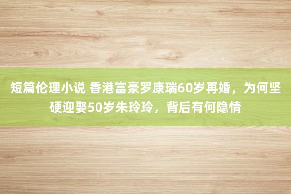 短篇伦理小说 香港富豪罗康瑞60岁再婚，为何坚硬迎娶50岁朱玲玲，背后有何隐情