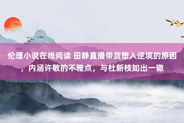 伦理小说在线阅读 田静直播带货堕入逆境的原因，内涵许敏的不雅点，与杜新枝如出一辙