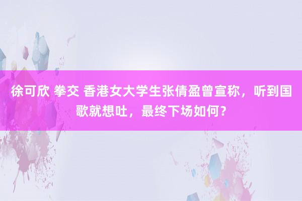 徐可欣 拳交 香港女大学生张倩盈曾宣称，听到国歌就想吐，最终下场如何？