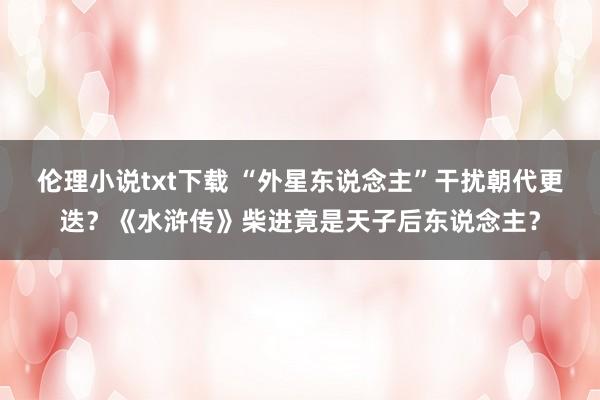 伦理小说txt下载 “外星东说念主”干扰朝代更迭？《水浒传》柴进竟是天子后东说念主？