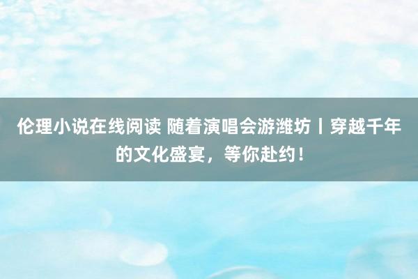 伦理小说在线阅读 随着演唱会游潍坊丨穿越千年的文化盛宴，等你赴约！