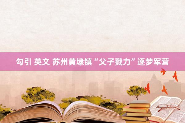 勾引 英文 苏州黄埭镇“父子戮力”逐梦军营