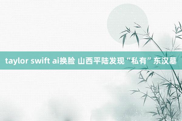 taylor swift ai换脸 山西平陆发现“私有”东汉墓