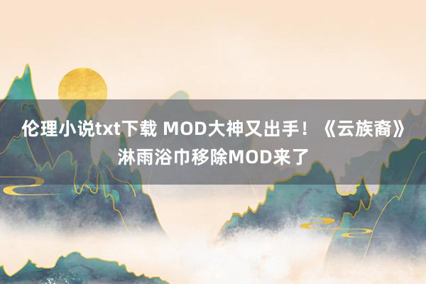 伦理小说txt下载 MOD大神又出手！《云族裔》淋雨浴巾移除MOD来了