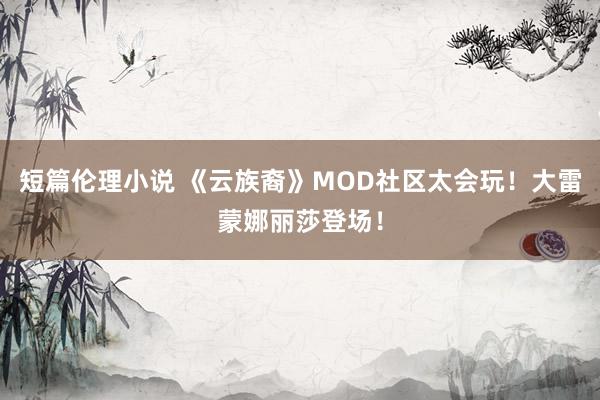 短篇伦理小说 《云族裔》MOD社区太会玩！大雷蒙娜丽莎登场！