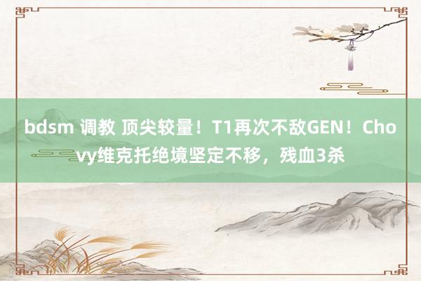 bdsm 调教 顶尖较量！T1再次不敌GEN！Chovy维克托绝境坚定不移，残血3杀