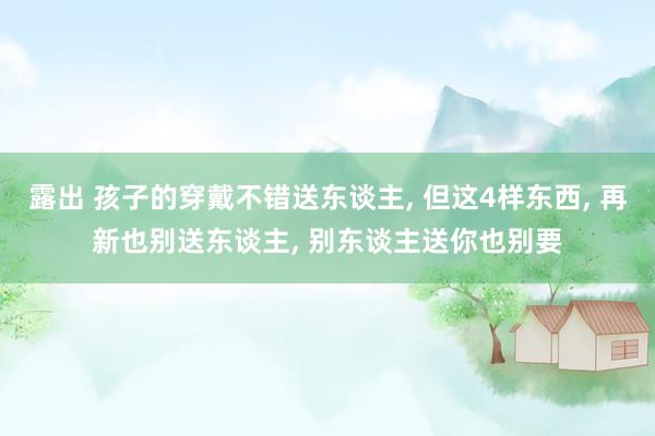 露出 孩子的穿戴不错送东谈主， 但这4样东西， 再新也别送东谈主， 别东谈主送你也别要