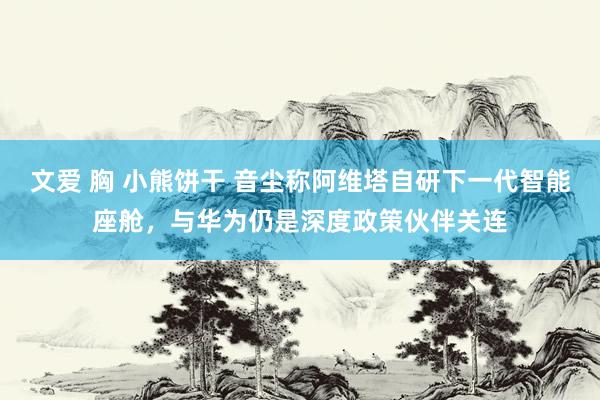 文爱 胸 小熊饼干 音尘称阿维塔自研下一代智能座舱，与华为仍是深度政策伙伴关连