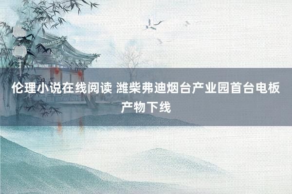 伦理小说在线阅读 潍柴弗迪烟台产业园首台电板产物下线