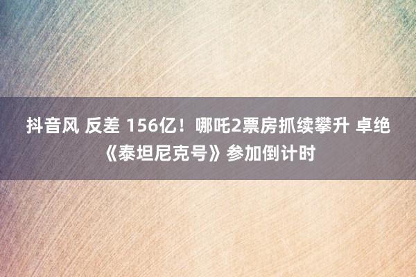 抖音风 反差 156亿！哪吒2票房抓续攀升 卓绝《泰坦尼克号》参加倒计时