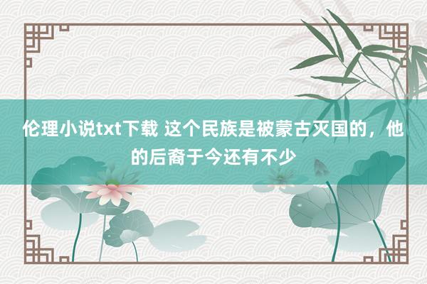 伦理小说txt下载 这个民族是被蒙古灭国的，他的后裔于今还有不少