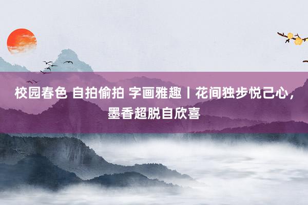 校园春色 自拍偷拍 字画雅趣丨花间独步悦己心，墨香超脱自欣喜