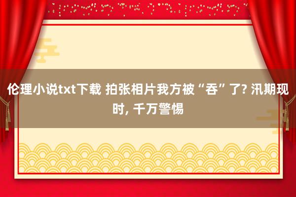 伦理小说txt下载 拍张相片我方被“吞”了? 汛期现时， 千万警惕
