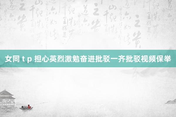 女同 t p 担心英烈激勉奋进批驳一齐批驳视频保举