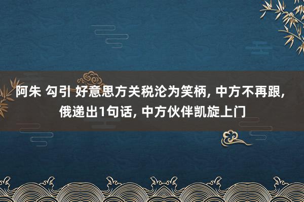 阿朱 勾引 好意思方关税沦为笑柄， 中方不再跟， 俄递出1句话， 中方伙伴凯旋上门