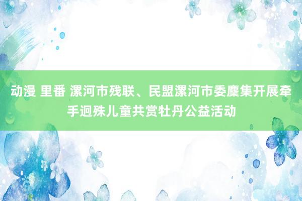 动漫 里番 漯河市残联、民盟漯河市委麇集开展牵手迥殊儿童共赏牡丹公益活动