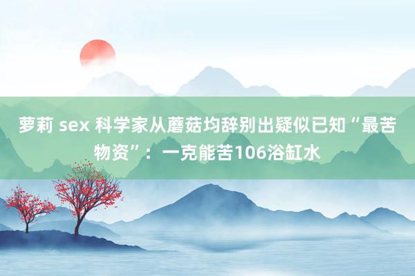 萝莉 sex 科学家从蘑菇均辞别出疑似已知“最苦物资”：一克能苦106浴缸水