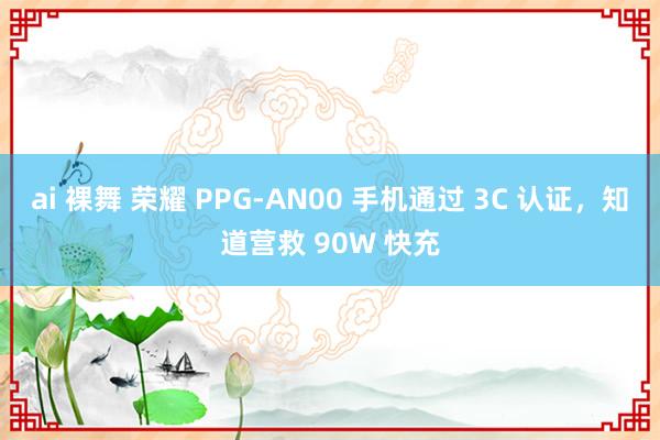 ai 裸舞 荣耀 PPG-AN00 手机通过 3C 认证，知道营救 90W 快充