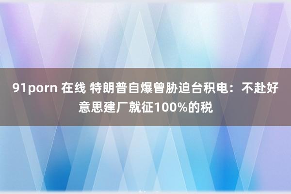 91porn 在线 特朗普自爆曾胁迫台积电：不赴好意思建厂就征100%的税