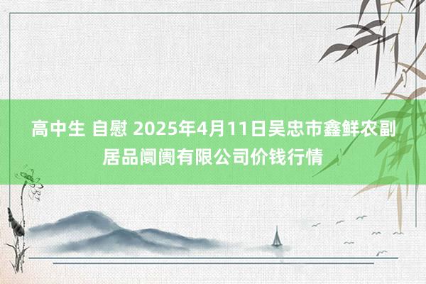 高中生 自慰 2025年4月11日吴忠市鑫鲜农副居品阛阓有限公司价钱行情