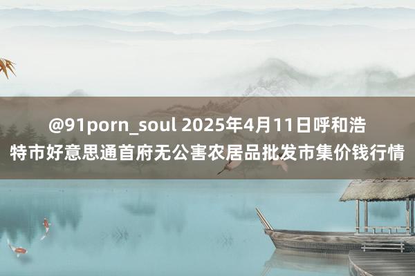 @91porn_soul 2025年4月11日呼和浩特市好意思通首府无公害农居品批发市集价钱行情